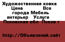 Художественная ковка › Цена ­ 50 000 - Все города Мебель, интерьер » Услуги   . Псковская обл.,Псков г.